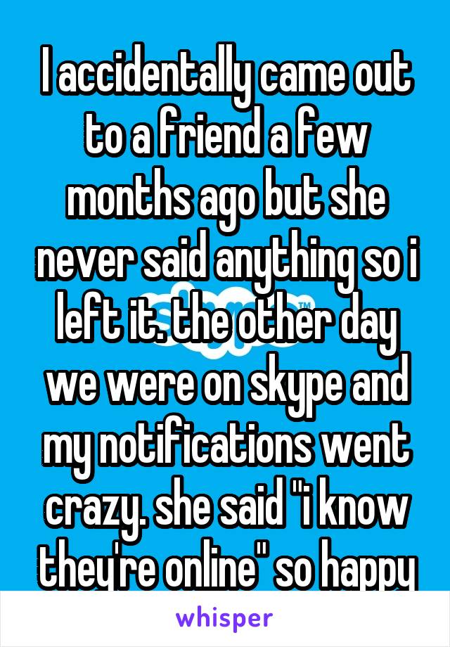 I accidentally came out to a friend a few months ago but she never said anything so i left it. the other day we were on skype and my notifications went crazy. she said "i know they're online" so happy
