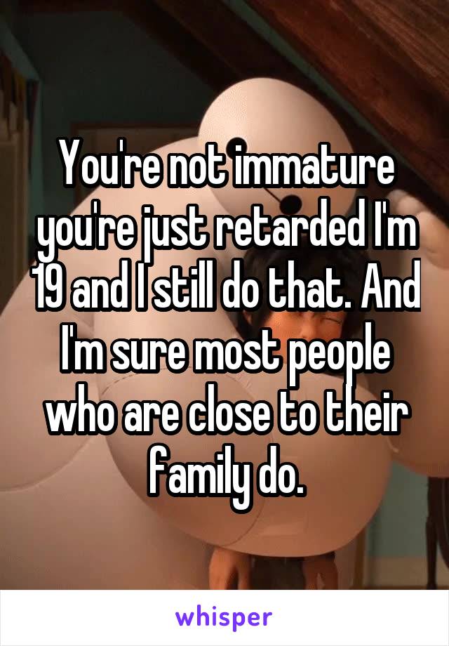 You're not immature you're just retarded I'm 19 and I still do that. And I'm sure most people who are close to their family do.