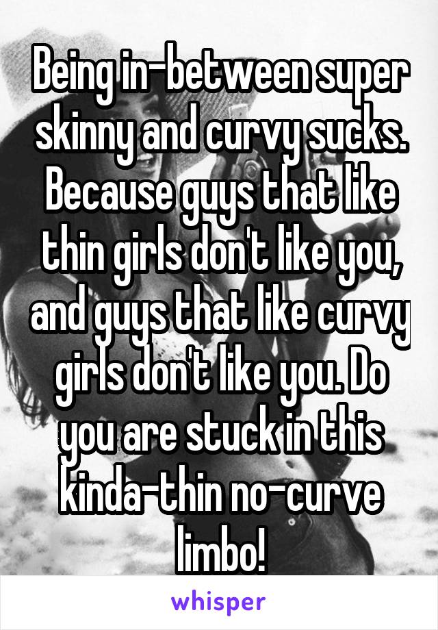 Being in-between super skinny and curvy sucks. Because guys that like thin girls don't like you, and guys that like curvy girls don't like you. Do you are stuck in this kinda-thin no-curve limbo!
