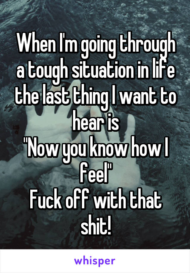 When I'm going through a tough situation in life the last thing I want to hear is
"Now you know how I feel"
Fuck off with that shit!
