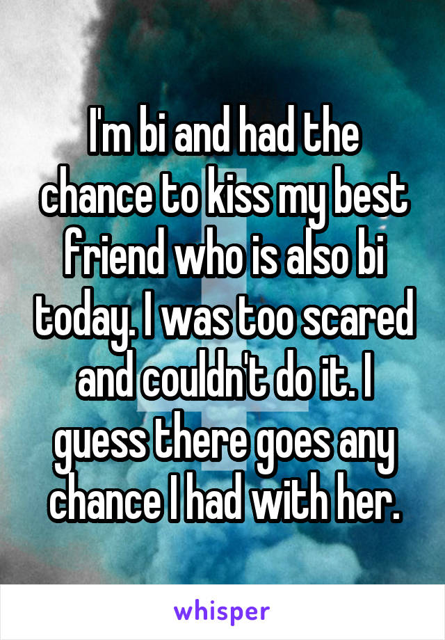 I'm bi and had the chance to kiss my best friend who is also bi today. I was too scared and couldn't do it. I guess there goes any chance I had with her.