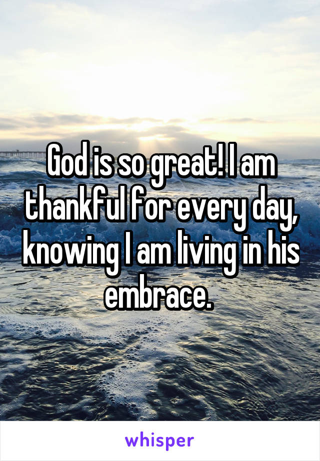 God is so great! I am thankful for every day, knowing I am living in his embrace. 