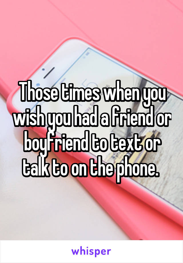 Those times when you wish you had a friend or boyfriend to text or talk to on the phone. 