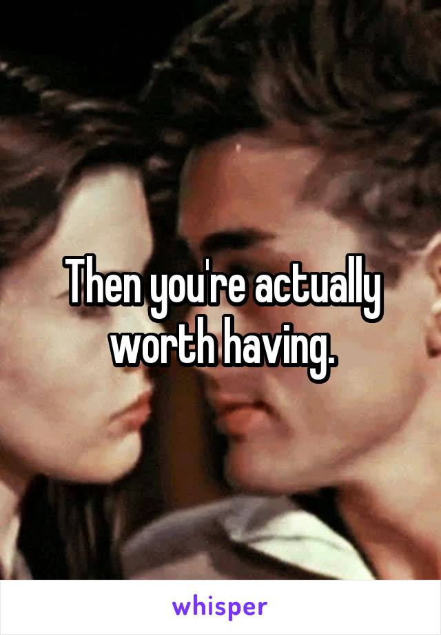 Then you're actually worth having.