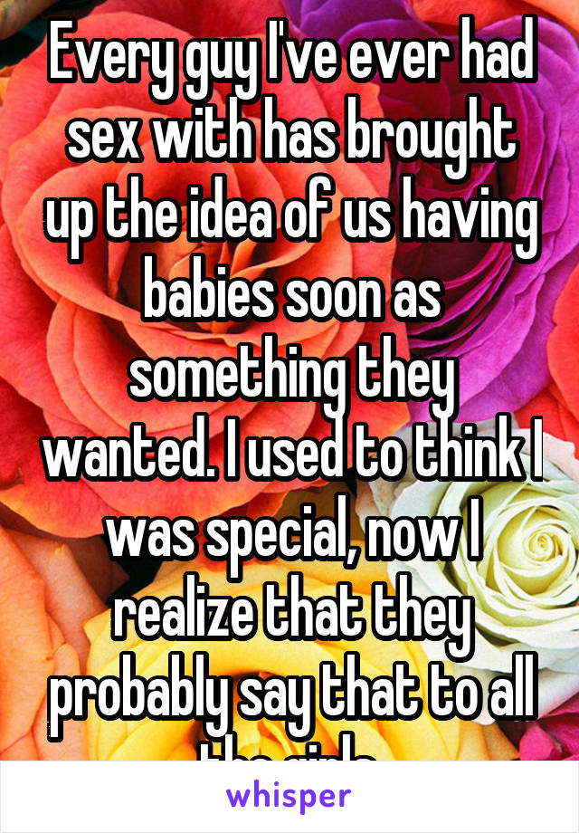 Every guy I've ever had sex with has brought up the idea of us having babies soon as something they wanted. I used to think I was special, now I realize that they probably say that to all the girls.