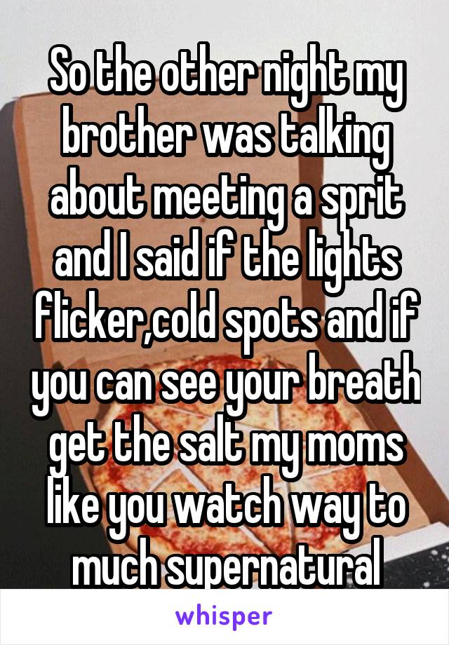 So the other night my brother was talking about meeting a sprit and I said if the lights flicker,cold spots and if you can see your breath get the salt my moms like you watch way to much supernatural