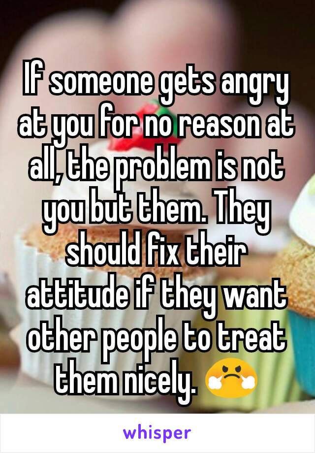 If someone gets angry at you for no reason at all, the problem is not you but them. They should fix their attitude if they want other people to treat them nicely. 😤