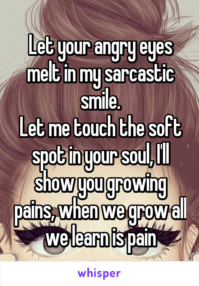 Let your angry eyes melt in my sarcastic smile.
Let me touch the soft spot in your soul, I'll show you growing pains, when we grow all we learn is pain