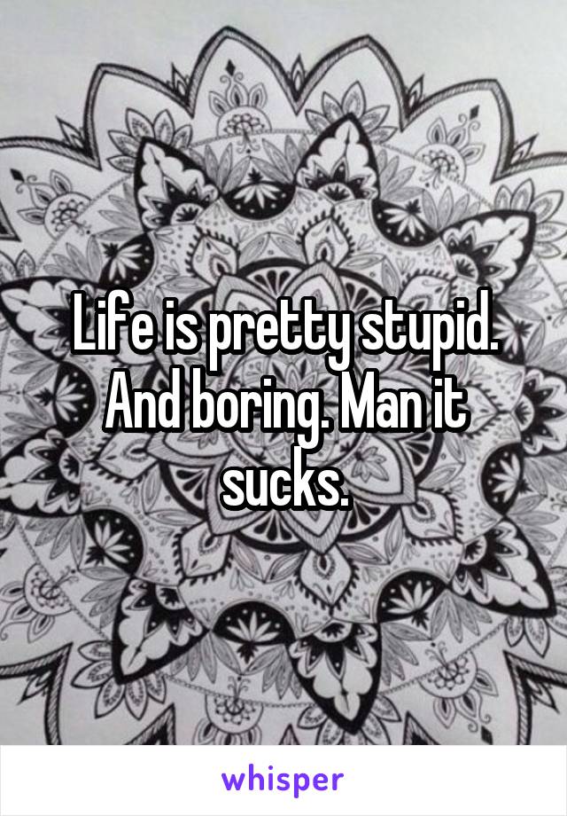 Life is pretty stupid. And boring. Man it sucks.
