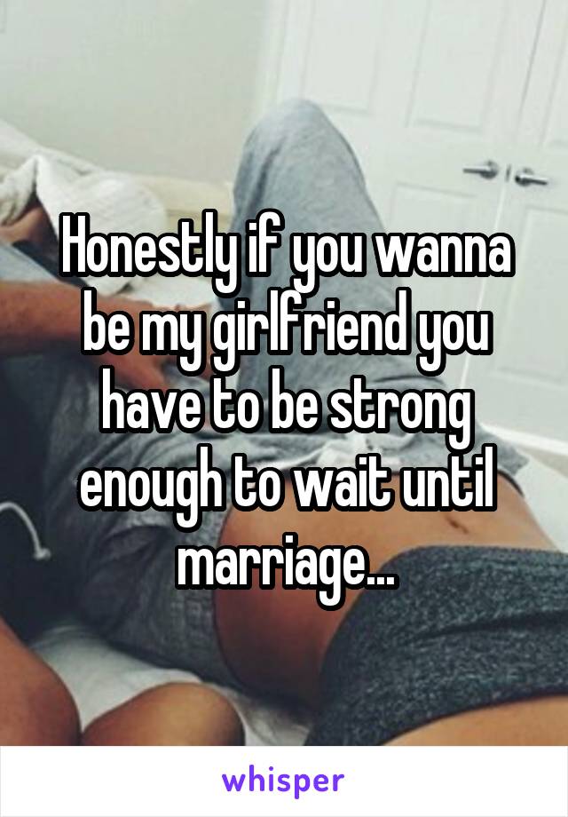 Honestly if you wanna be my girlfriend you have to be strong enough to wait until marriage...