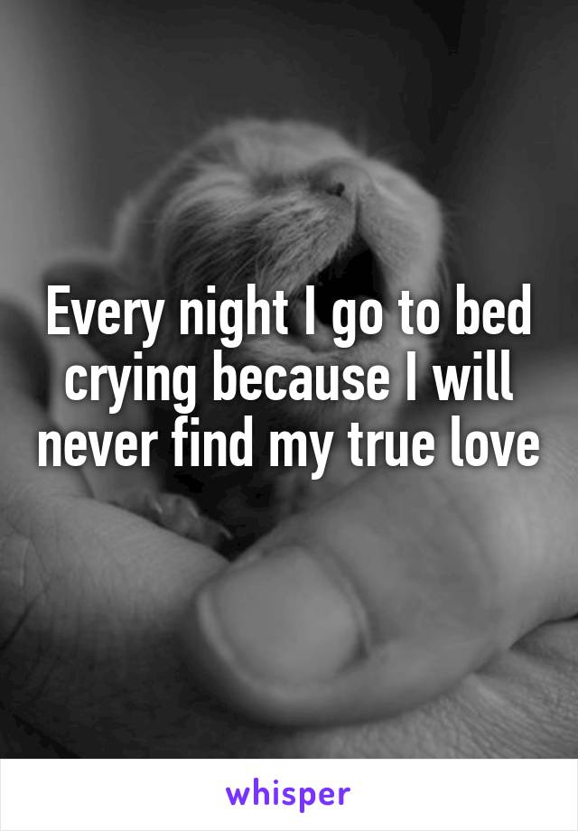 Every night I go to bed crying because I will never find my true love 