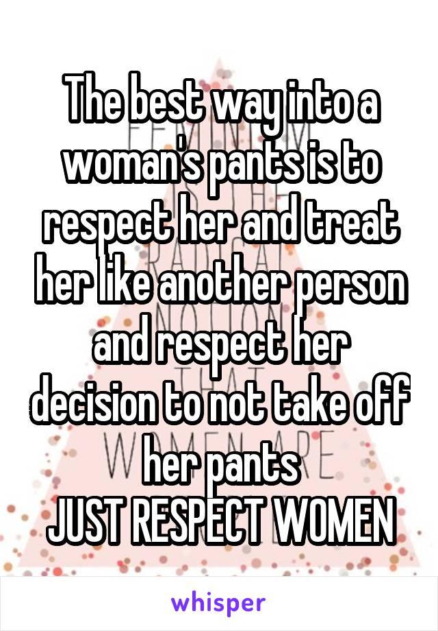 The best way into a woman's pants is to respect her and treat her like another person and respect her decision to not take off her pants
JUST RESPECT WOMEN