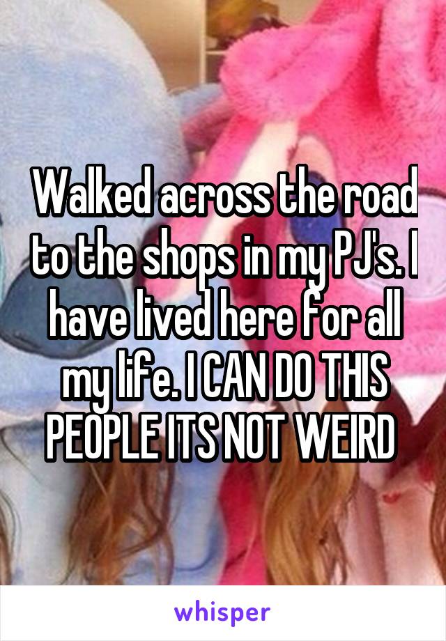 Walked across the road to the shops in my PJ's. I have lived here for all my life. I CAN DO THIS PEOPLE ITS NOT WEIRD 