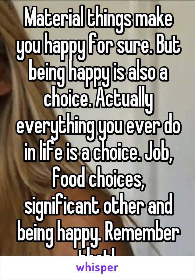 Material things make you happy for sure. But being happy is also a choice. Actually everything you ever do in life is a choice. Job, food choices, significant other and being happy. Remember that! 