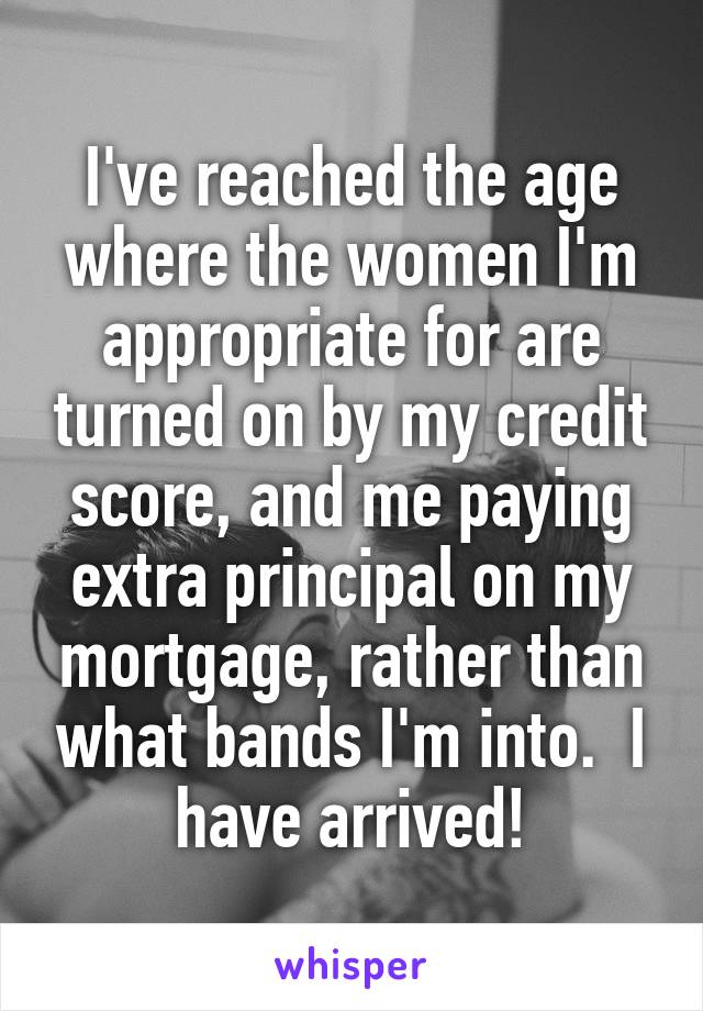 I've reached the age where the women I'm appropriate for are turned on by my credit score, and me paying extra principal on my mortgage, rather than what bands I'm into.  I have arrived!