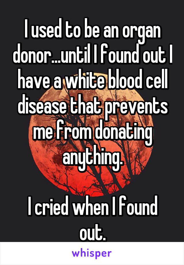 I used to be an organ donor...until I found out I have a white blood cell disease that prevents me from donating anything.

I cried when I found out.