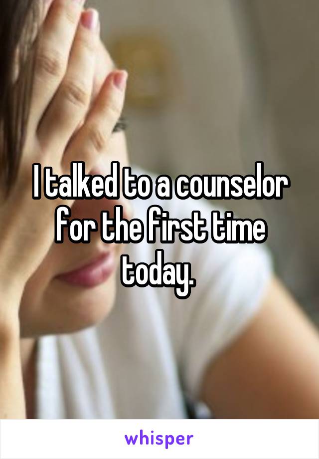 I talked to a counselor for the first time today. 
