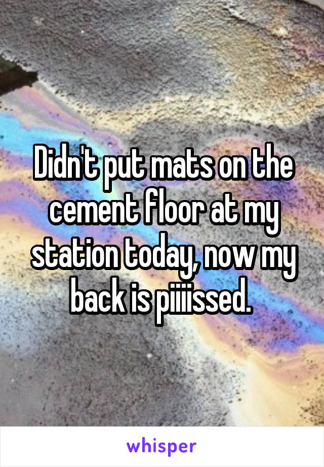 Didn't put mats on the cement floor at my station today, now my back is piiiissed. 