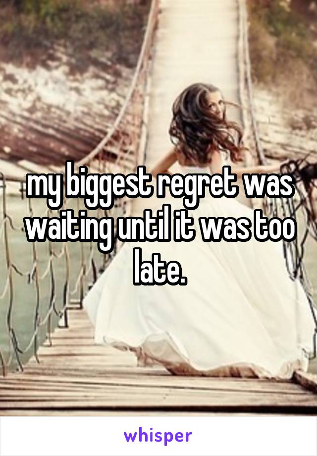 my biggest regret was waiting until it was too late.
