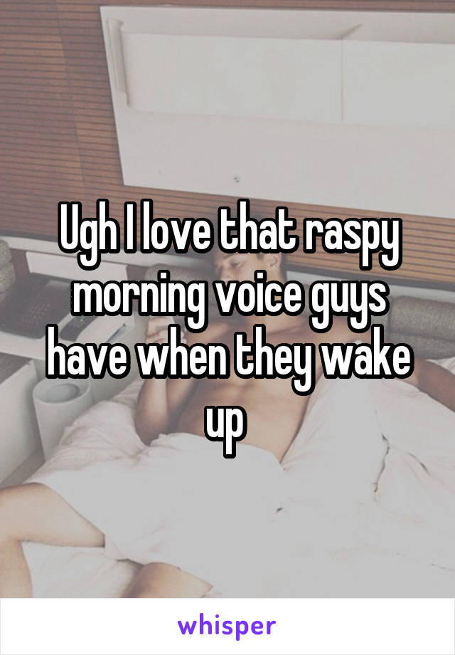 Ugh I love that raspy morning voice guys have when they wake up 