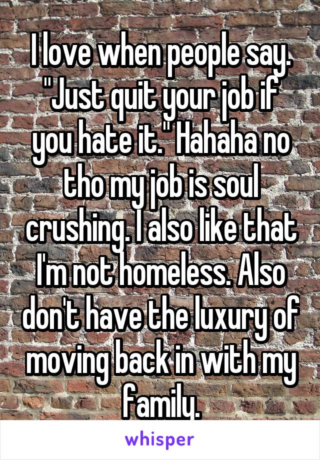 I love when people say. "Just quit your job if you hate it." Hahaha no tho my job is soul crushing. I also like that I'm not homeless. Also don't have the luxury of moving back in with my family.