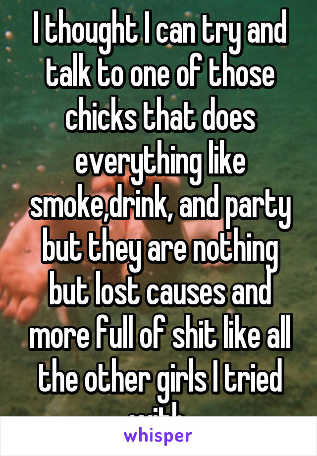 I thought I can try and talk to one of those chicks that does everything like smoke,drink, and party but they are nothing but lost causes and more full of shit like all the other girls I tried with 