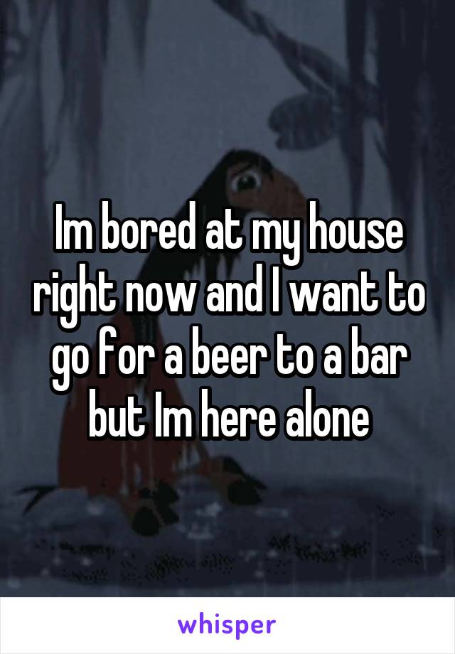 Im bored at my house right now and I want to go for a beer to a bar but Im here alone