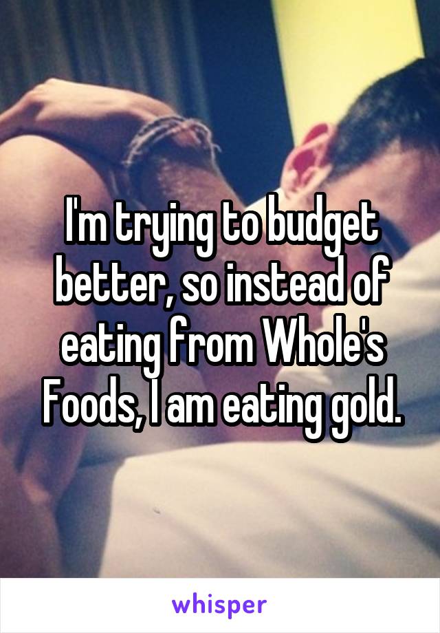 I'm trying to budget better, so instead of eating from Whole's Foods, I am eating gold.