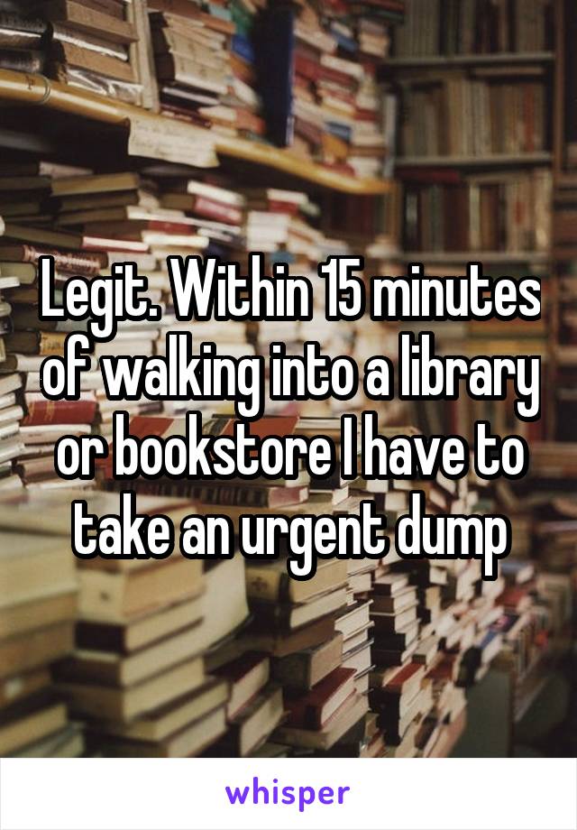 Legit. Within 15 minutes of walking into a library or bookstore I have to take an urgent dump