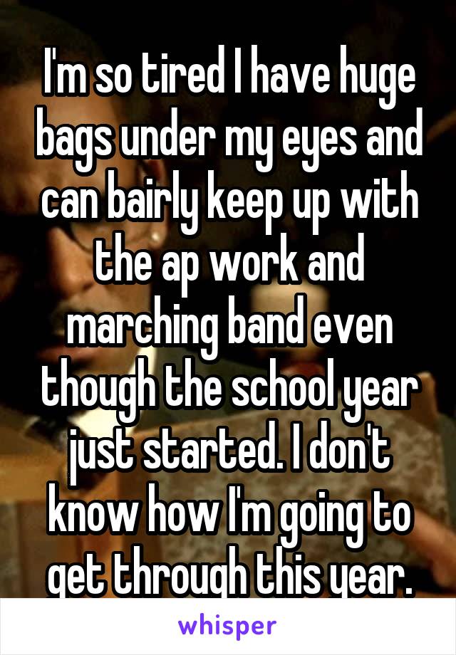 I'm so tired I have huge bags under my eyes and can bairly keep up with the ap work and marching band even though the school year just started. I don't know how I'm going to get through this year.
