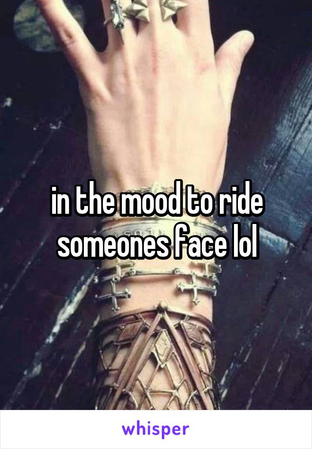 in the mood to ride someones face lol