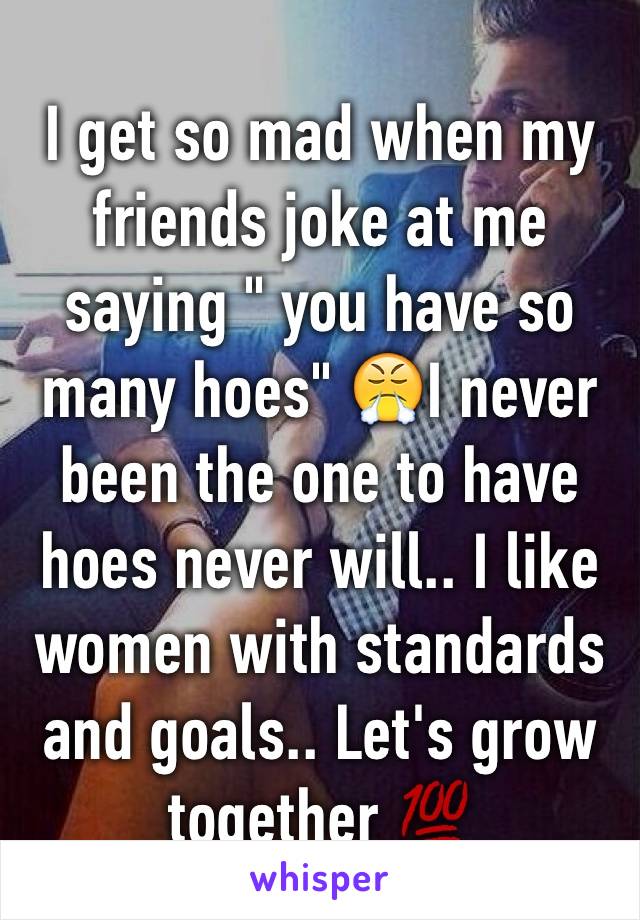 I get so mad when my friends joke at me saying " you have so many hoes" 😤I never been the one to have hoes never will.. I like women with standards and goals.. Let's grow together 💯