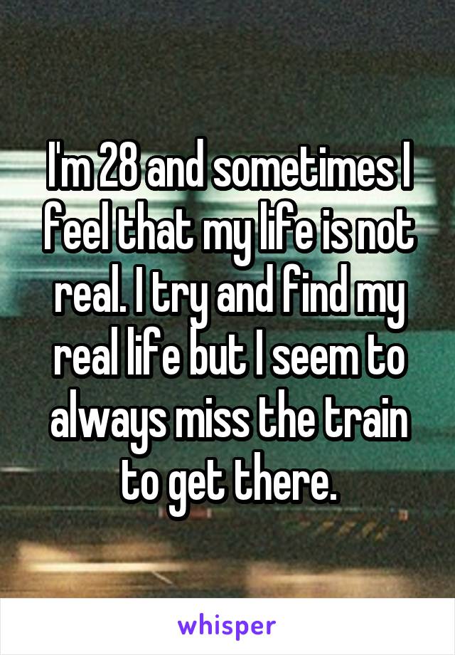 I'm 28 and sometimes I feel that my life is not real. I try and find my real life but I seem to always miss the train to get there.