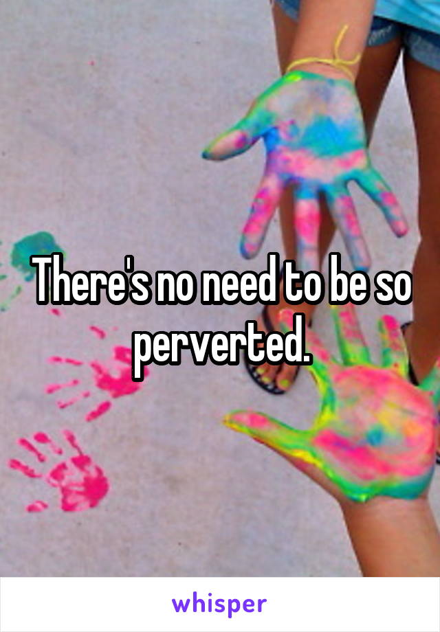 There's no need to be so perverted.