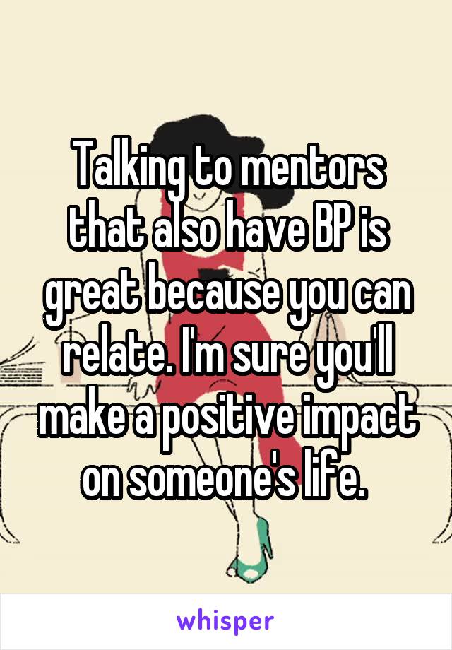 Talking to mentors that also have BP is great because you can relate. I'm sure you'll make a positive impact on someone's life. 