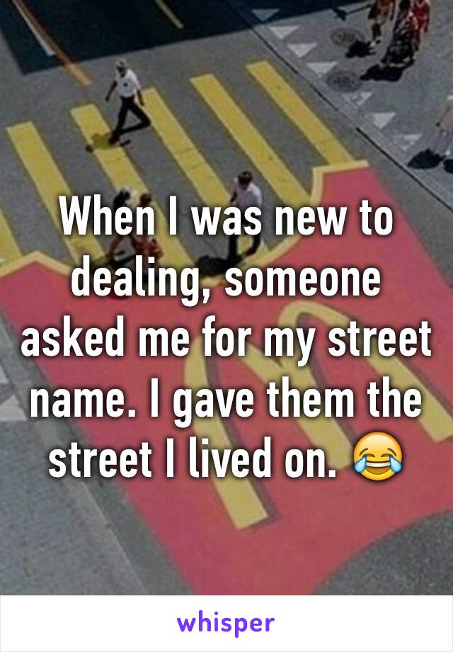 When I was new to dealing, someone asked me for my street name. I gave them the street I lived on. 😂