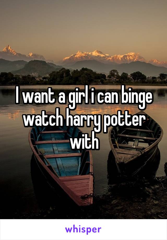I want a girl i can binge watch harry potter with