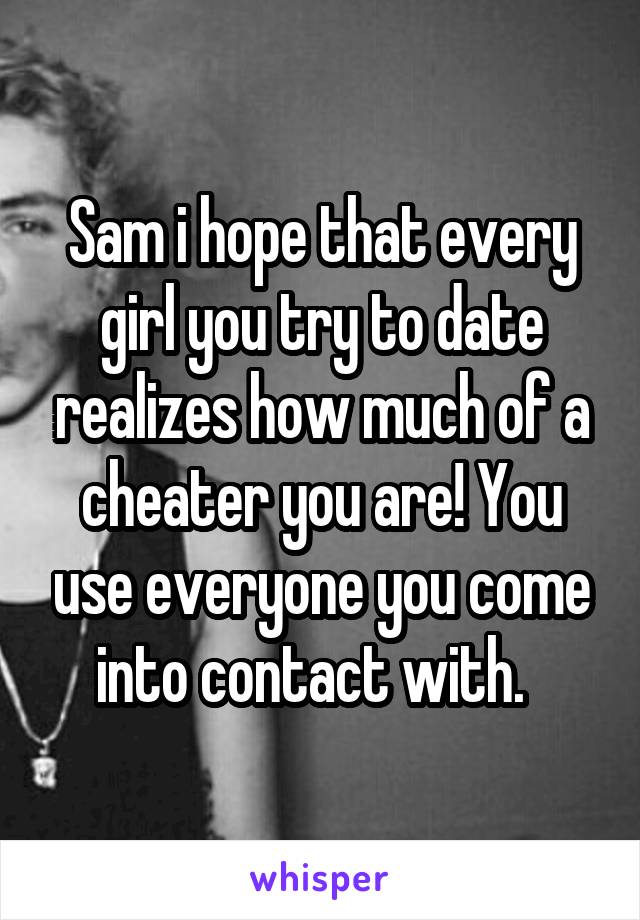 Sam i hope that every girl you try to date realizes how much of a cheater you are! You use everyone you come into contact with.  