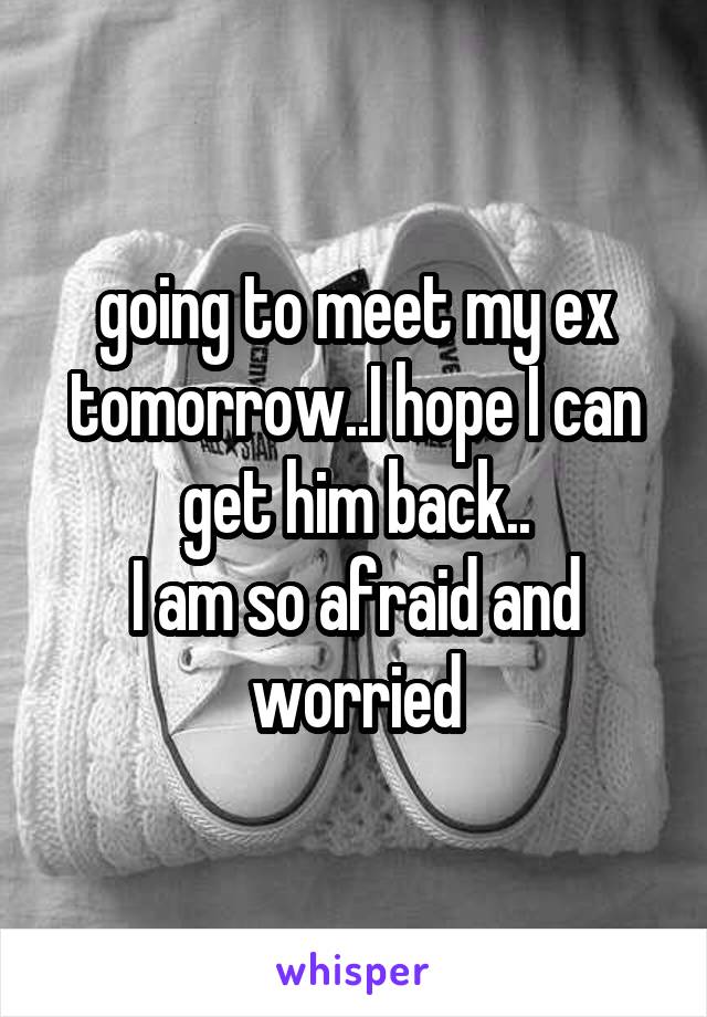 going to meet my ex tomorrow..I hope I can get him back..
I am so afraid and worried