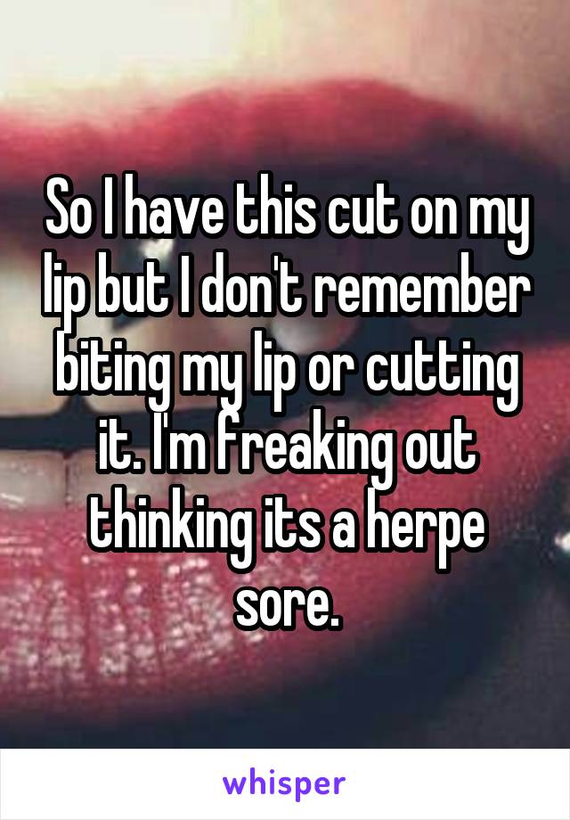 So I have this cut on my lip but I don't remember biting my lip or cutting it. I'm freaking out thinking its a herpe sore.