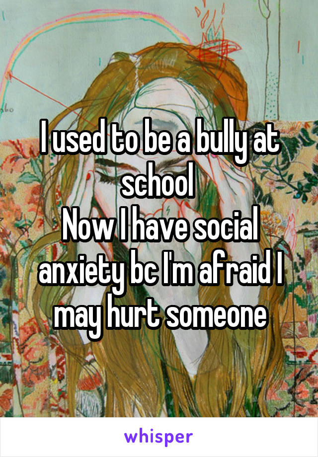 I used to be a bully at school 
Now I have social anxiety bc I'm afraid I may hurt someone