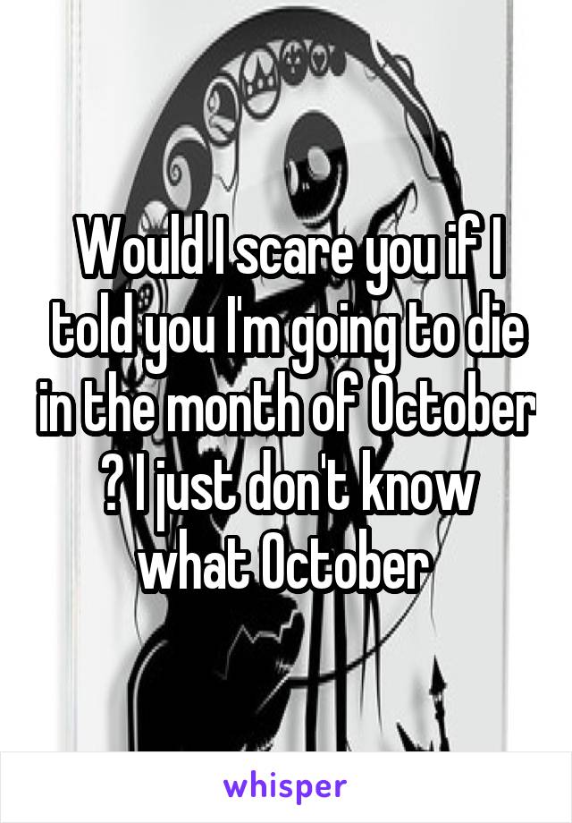 Would I scare you if I told you I'm going to die in the month of October ? I just don't know what October 