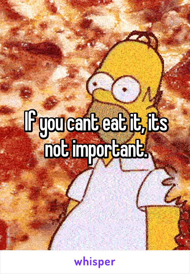 If you cant eat it, its not important.