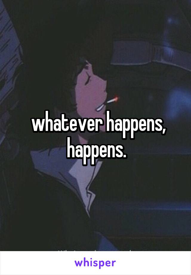  whatever happens, happens.