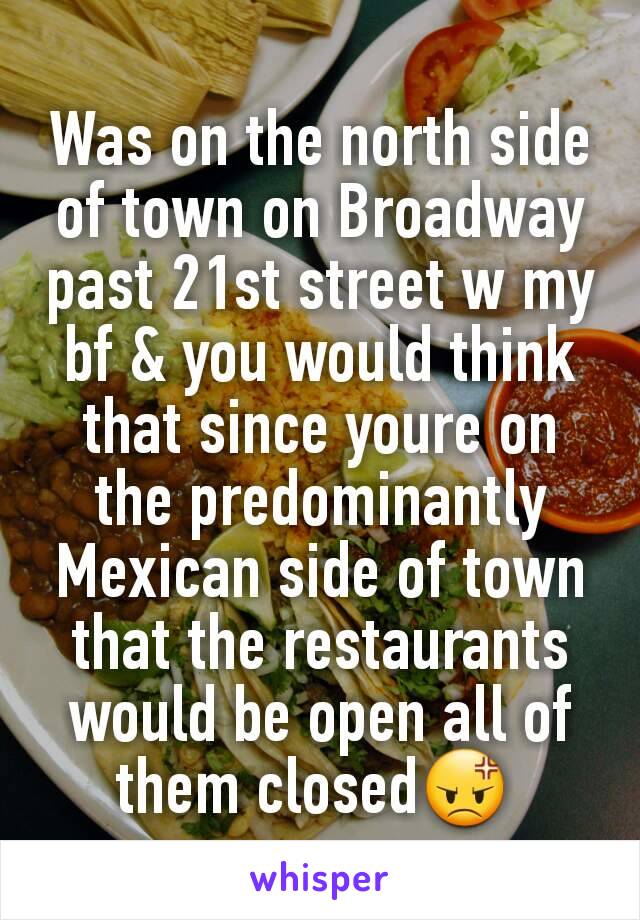 Was on the north side of town on Broadway past 21st street w my bf & you would think that since youre on the predominantly Mexican side of town that the restaurants would be open all of them closed😡 