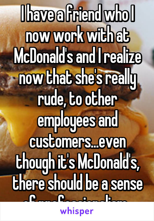 I have a friend who I now work with at McDonald's and I realize now that she's really rude, to other employees and customers...even though it's McDonald's, there should be a sense of professionalism. 