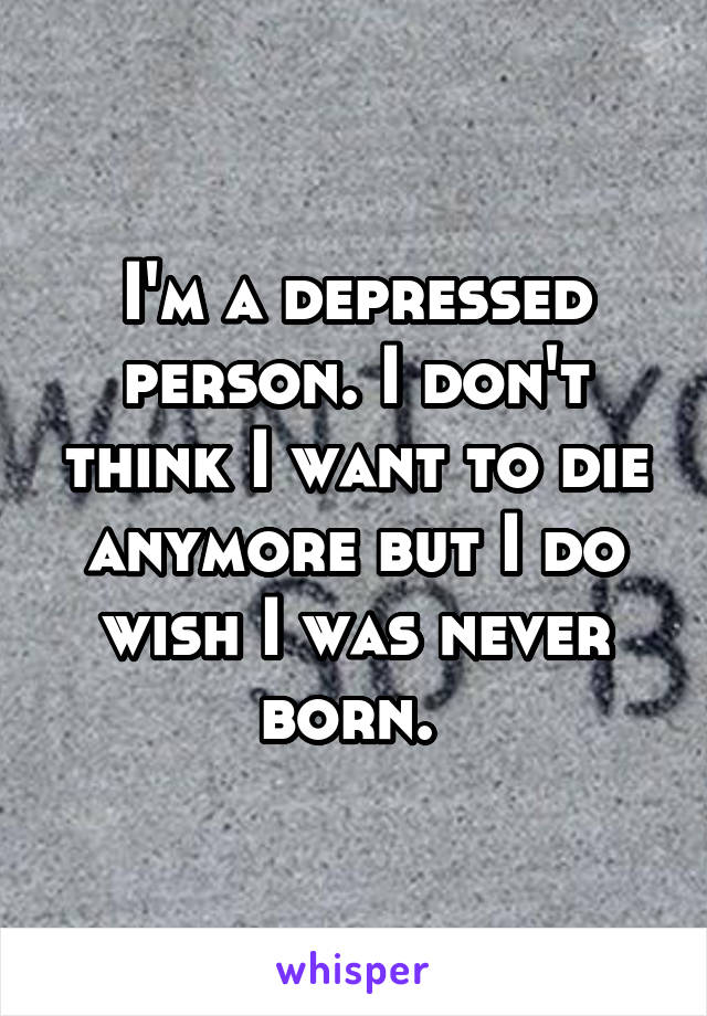 I'm a depressed person. I don't think I want to die anymore but I do wish I was never born. 