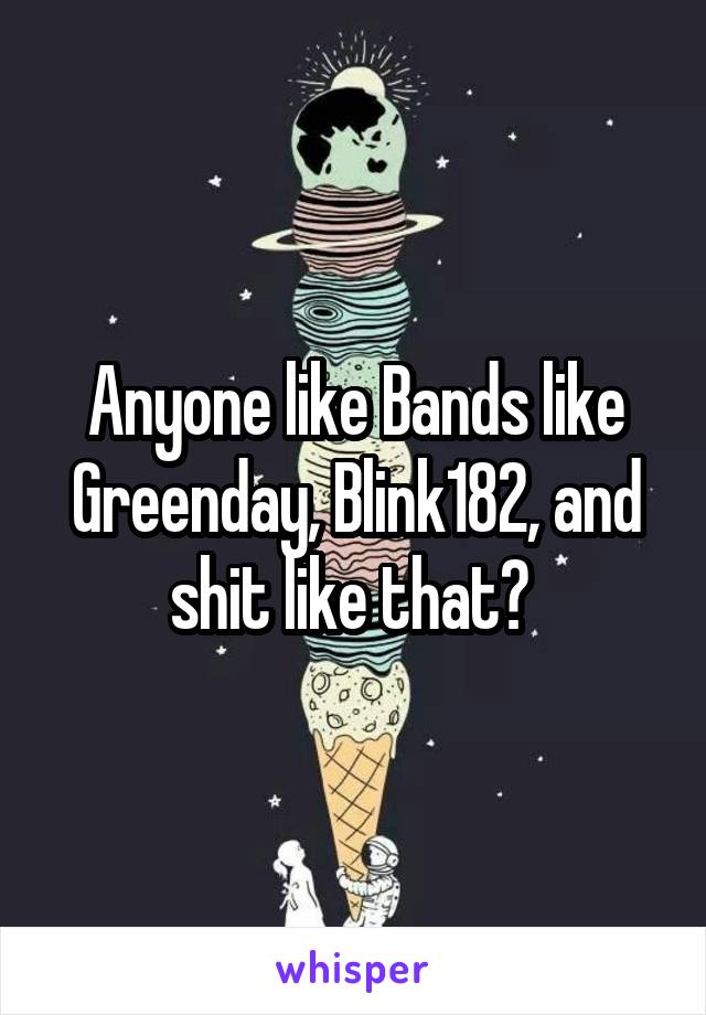 Anyone like Bands like Greenday, Blink182, and shit like that? 