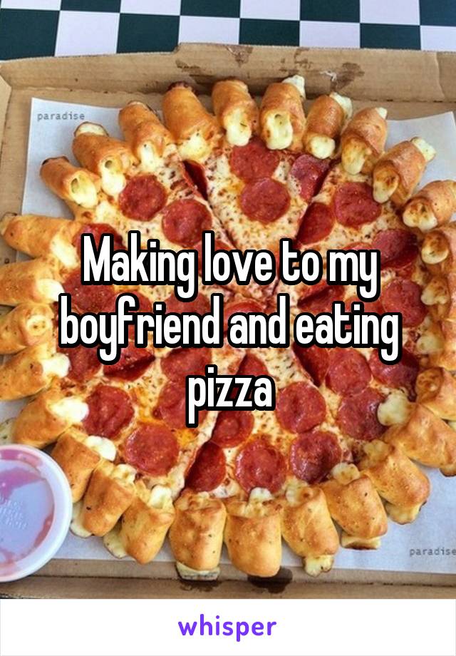 Making love to my boyfriend and eating pizza