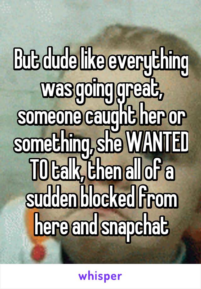 But dude like everything was going great, someone caught her or something, she WANTED TO talk, then all of a sudden blocked from here and snapchat